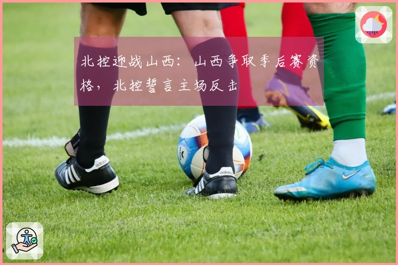 北控迎战山西：山西争取季后赛资格，北控誓言主场反击