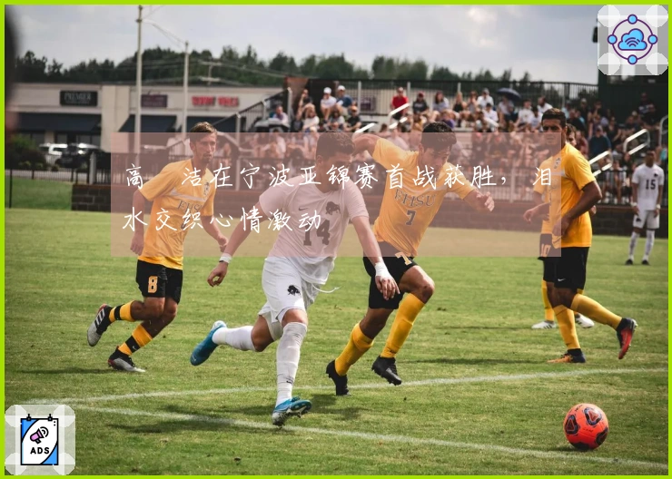 高昉洁在宁波亚锦赛首战获胜，泪水交织心情激动