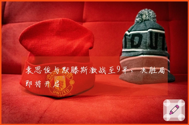 袁思俊与默滕斯激战至9平，决胜局即将开启