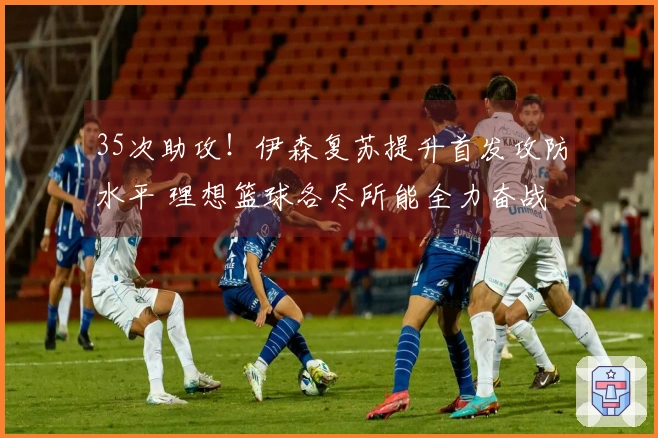 35次助攻！伊森复苏提升首发攻防水平 理想篮球各尽所能全力奋战