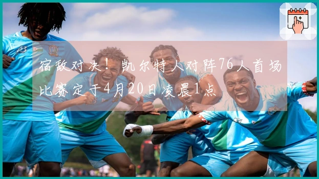 宿敌对决！凯尔特人对阵76人首场比赛定于4月20日凌晨1点