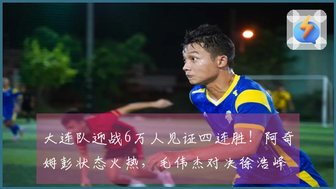 大连队迎战6万人见证四连胜！阿奇姆彭状态火热，毛伟杰对决徐浩峰