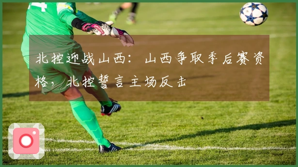 北控迎战山西：山西争取季后赛资格，北控誓言主场反击